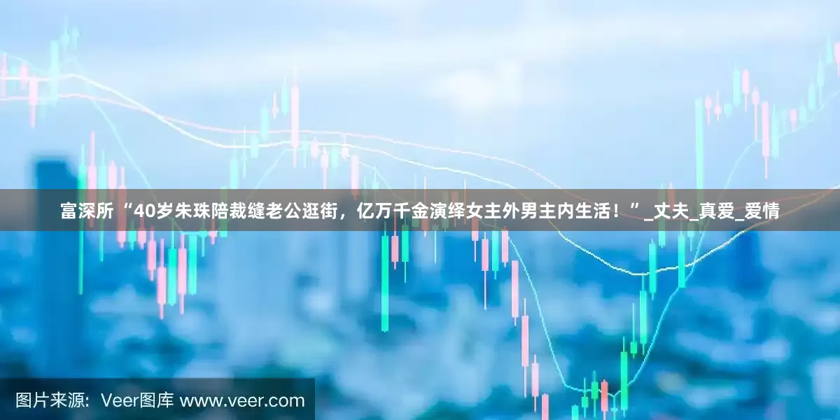 富深所 “40岁朱珠陪裁缝老公逛街，亿万千金演绎女主外男主内生活！”_丈夫_真爱_爱情