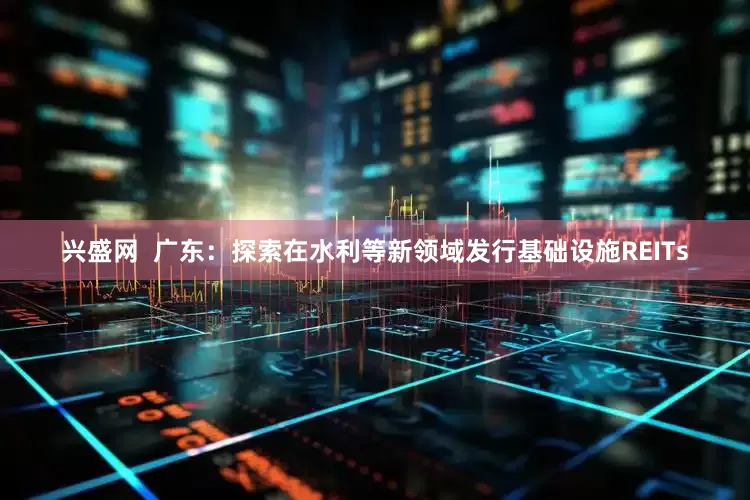 兴盛网  广东：探索在水利等新领域发行基础设施REITs