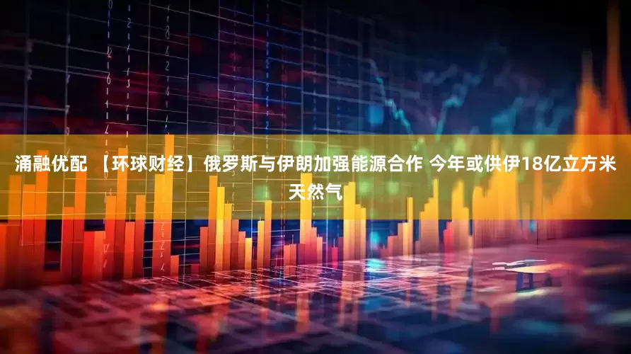 涌融优配 【环球财经】俄罗斯与伊朗加强能源合作 今年或供伊18亿立方米天然气