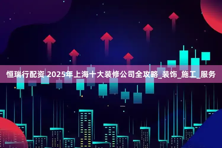 恒瑞行配资 2025年上海十大装修公司全攻略_装饰_施工_服务