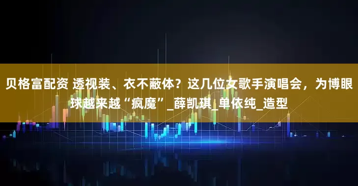 贝格富配资 透视装、衣不蔽体？这几位女歌手演唱会，为博眼球越来越“疯魔”_薛凯琪_单依纯_造型