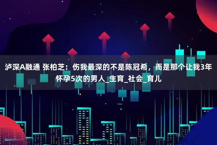 泸深A融通 张柏芝：伤我最深的不是陈冠希，而是那个让我3年怀孕5次的男人_生育_社会_育儿