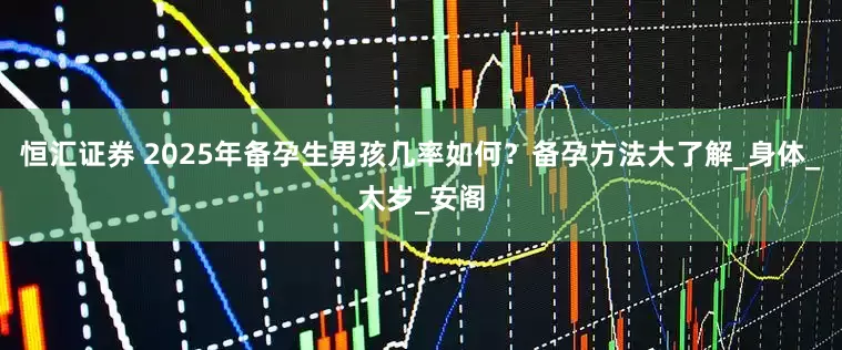 恒汇证券 2025年备孕生男孩几率如何？备孕方法大了解_身体_太岁_安阁