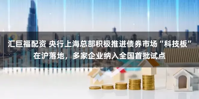 汇巨福配资 央行上海总部积极推进债券市场“科技板”在沪落地，多家企业纳入全国首批试点