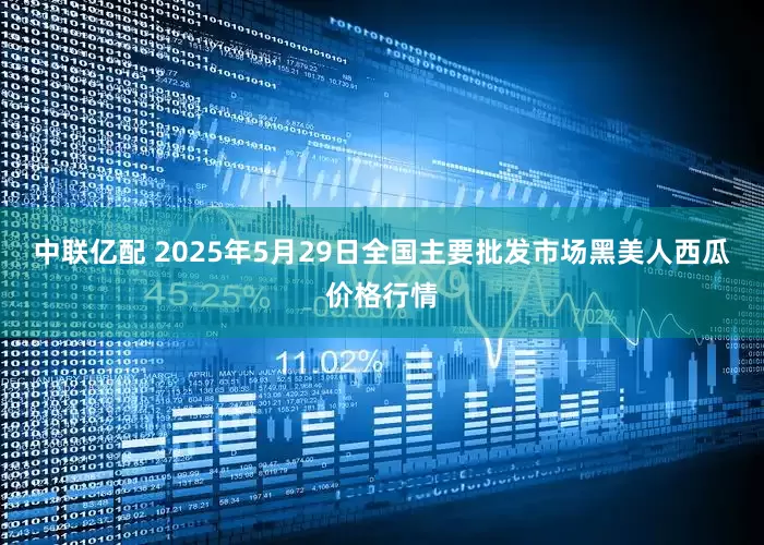 中联亿配 2025年5月29日全国主要批发市场黑美人西瓜价格行情