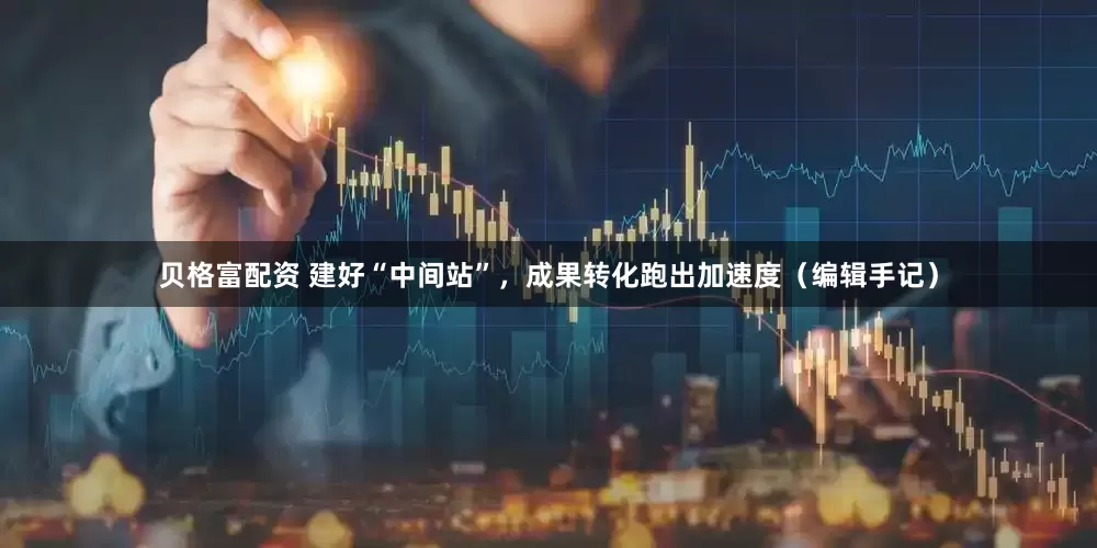 贝格富配资 建好“中间站”，成果转化跑出加速度（编辑手记）