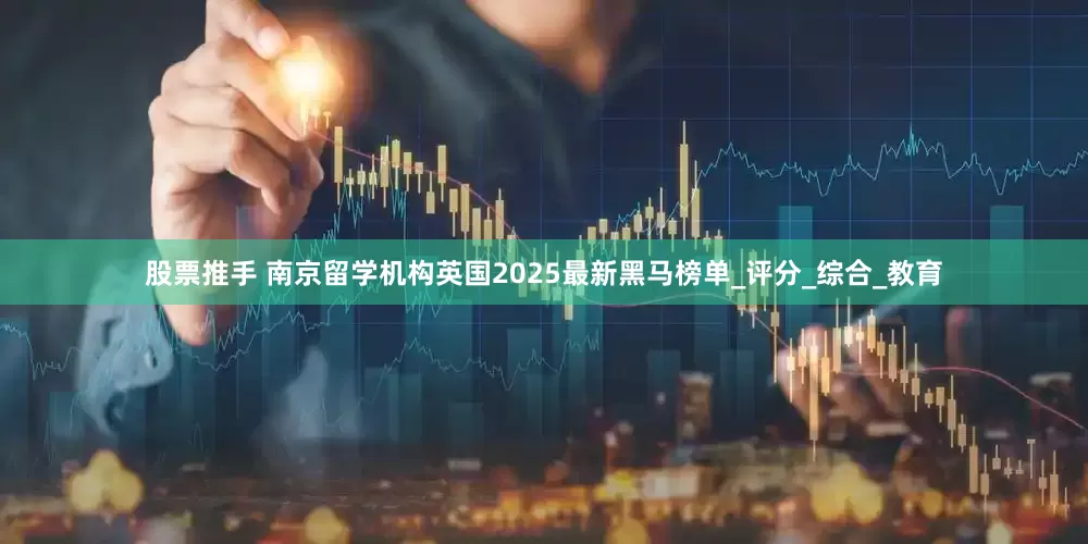 股票推手 南京留学机构英国2025最新黑马榜单_评分_综合_教育