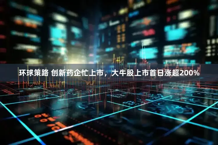 环球策路 创新药企忙上市，大牛股上市首日涨超200%