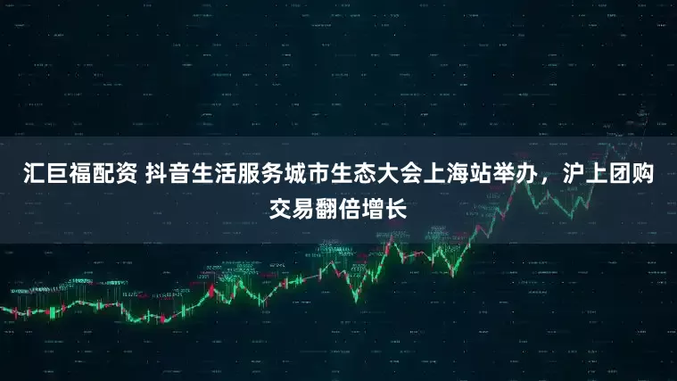汇巨福配资 抖音生活服务城市生态大会上海站举办，沪上团购交易翻倍增长