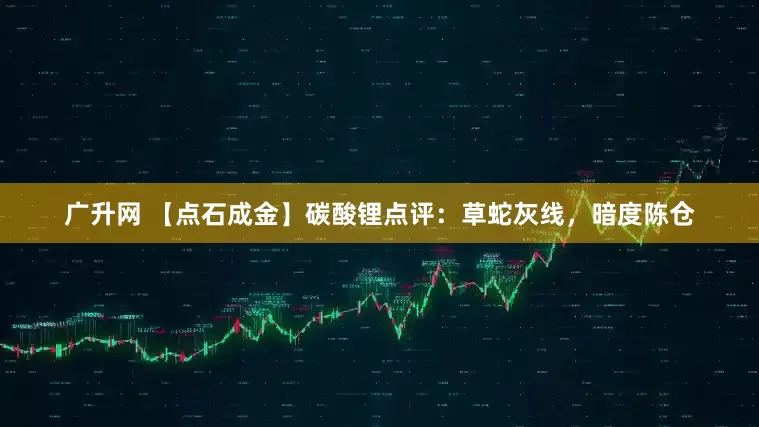 广升网 【点石成金】碳酸锂点评：草蛇灰线，暗度陈仓